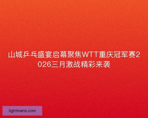 山城乒乓盛宴启幕聚焦WTT重庆冠军赛2026三月激战精彩来袭