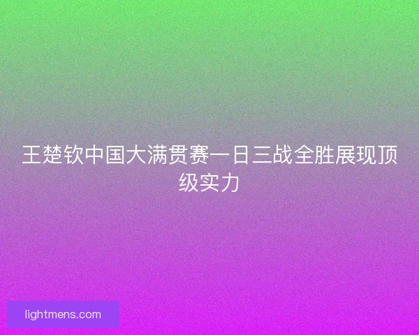 王楚钦中国大满贯赛一日三战全胜展现顶级实力