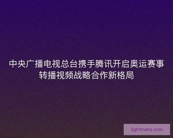 中央广播电视总台携手腾讯开启奥运赛事转播视频战略合作新格局