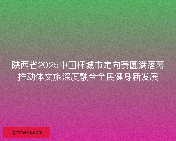 陕西省2025中国杯城市定向赛圆满落幕推动体文旅深度融合全民健身新发展
