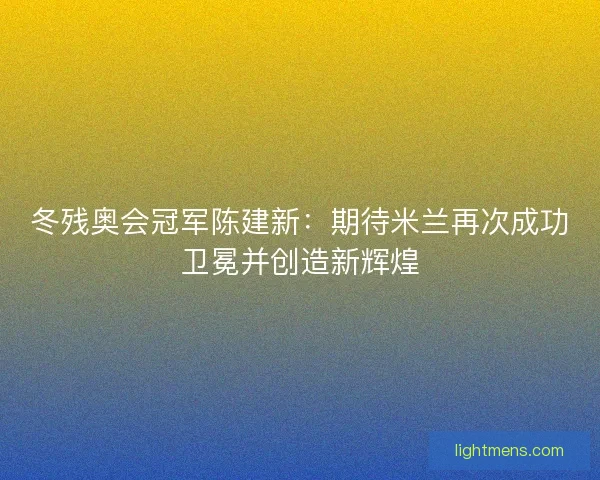 冬残奥会冠军陈建新：期待米兰再次成功卫冕并创造新辉煌