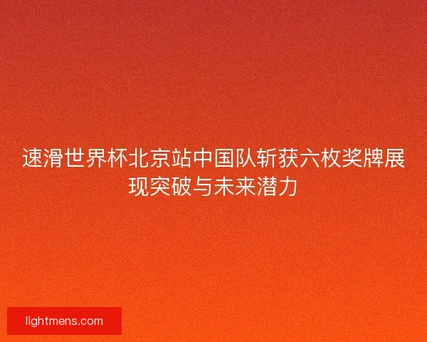 速滑世界杯北京站中国队斩获六枚奖牌展现突破与未来潜力 速滑世界杯北京站中国队斩获六枚奖牌展现突破与未来潜力