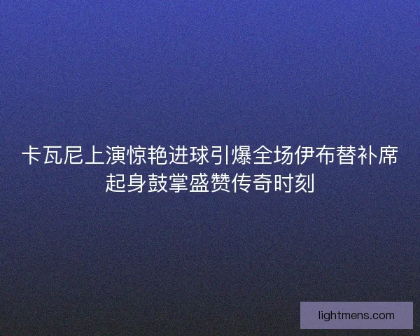 卡瓦尼上演惊艳进球引爆全场伊布替补席起身鼓掌盛赞传奇时刻